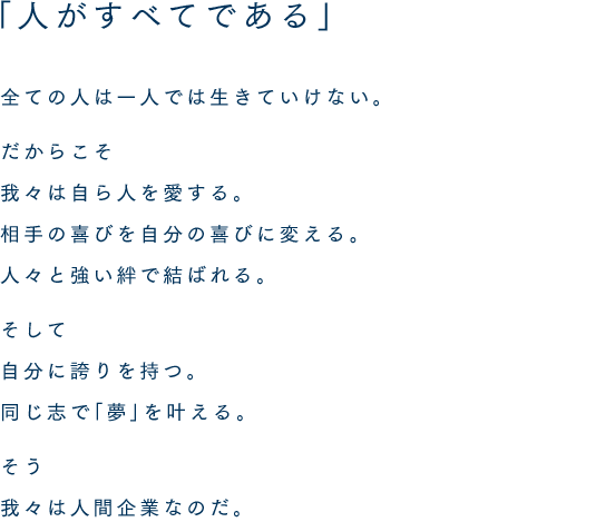 「人がすべてである」全ての人は一人では生きていけない。だからこそ我々は自ら人を愛する。相手の喜びを自分の喜びに変える。人々と強い絆で結ばれる。そして自分に誇りを持つ。同じ志で「夢」を叶える。そう我々は人間企業なのだ。